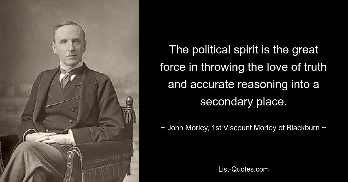 The political spirit is the great force in throwing the love of truth and accurate reasoning into a secondary place. — © John Morley, 1st Viscount Morley of Blackburn