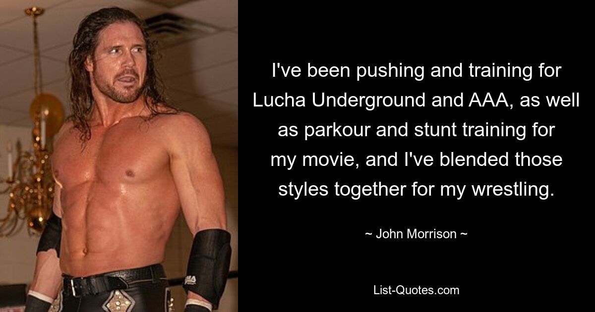 I've been pushing and training for Lucha Underground and AAA, as well as parkour and stunt training for my movie, and I've blended those styles together for my wrestling. — © John Morrison