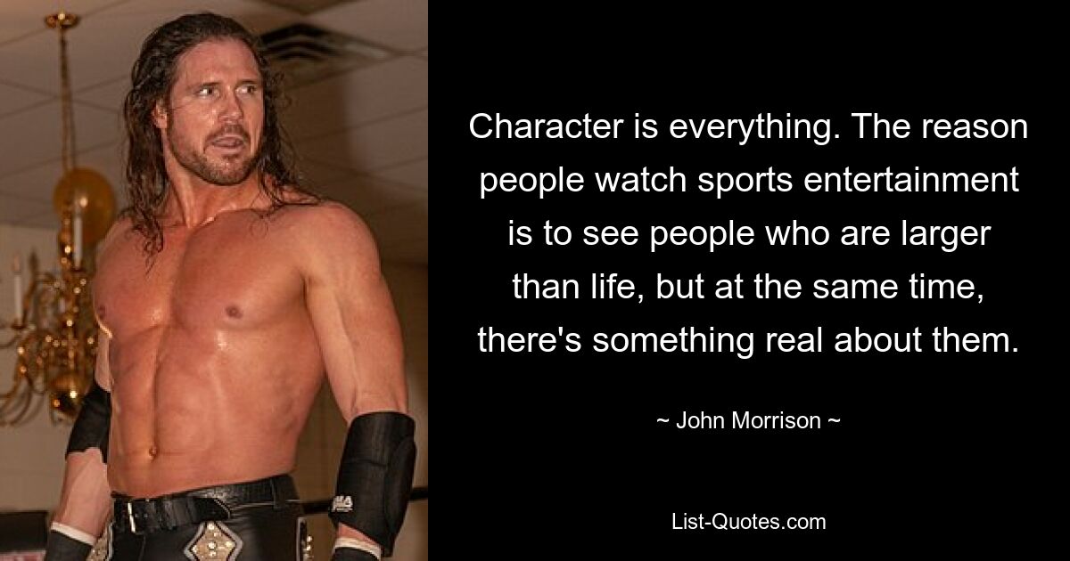 Character is everything. The reason people watch sports entertainment is to see people who are larger than life, but at the same time, there's something real about them. — © John Morrison