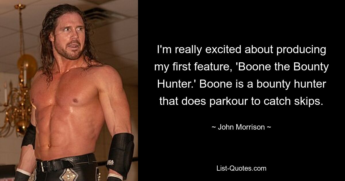 I'm really excited about producing my first feature, 'Boone the Bounty Hunter.' Boone is a bounty hunter that does parkour to catch skips. — © John Morrison