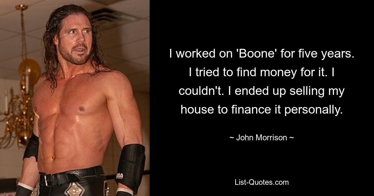 I worked on 'Boone' for five years. I tried to find money for it. I couldn't. I ended up selling my house to finance it personally. — © John Morrison