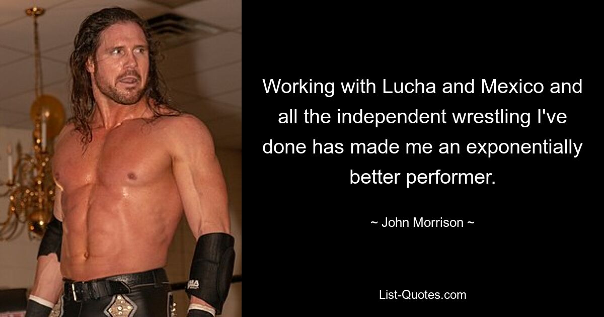 Working with Lucha and Mexico and all the independent wrestling I've done has made me an exponentially better performer. — © John Morrison