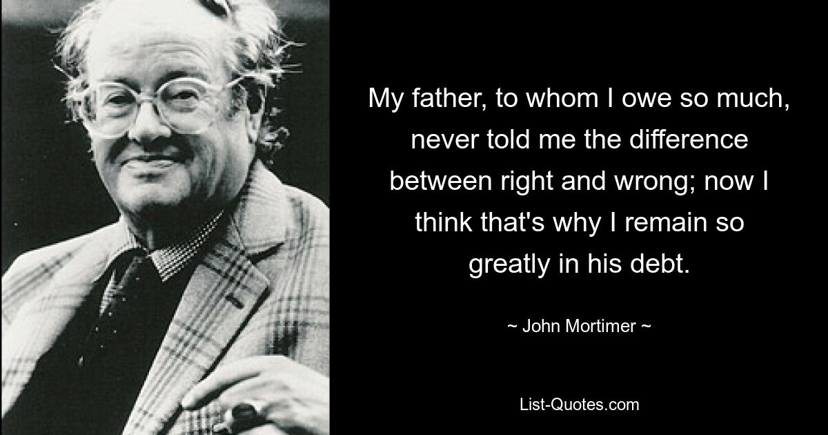 My father, to whom I owe so much, never told me the difference between right and wrong; now I think that's why I remain so greatly in his debt. — © John Mortimer