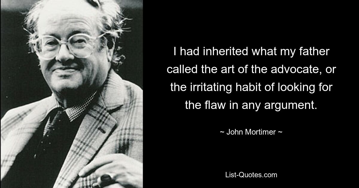 I had inherited what my father called the art of the advocate, or the irritating habit of looking for the flaw in any argument. — © John Mortimer