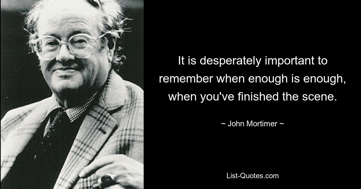 It is desperately important to remember when enough is enough, when you've finished the scene. — © John Mortimer