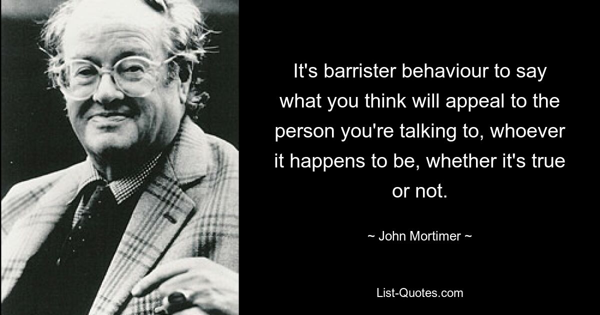 It's barrister behaviour to say what you think will appeal to the person you're talking to, whoever it happens to be, whether it's true or not. — © John Mortimer