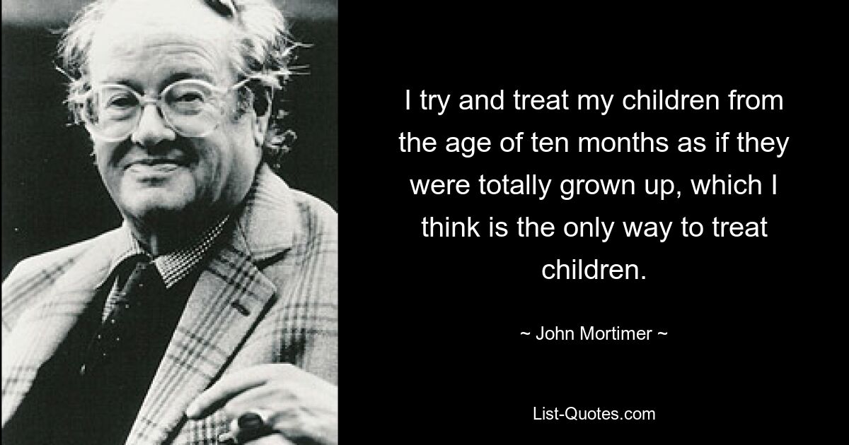 I try and treat my children from the age of ten months as if they were totally grown up, which I think is the only way to treat children. — © John Mortimer