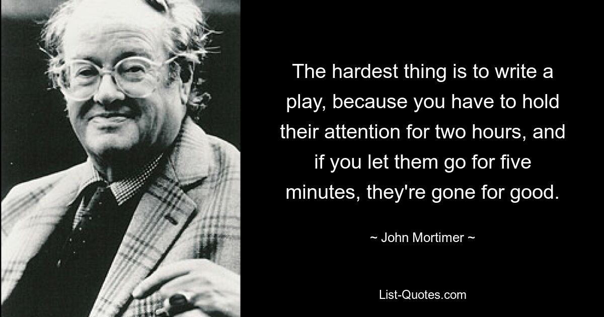 The hardest thing is to write a play, because you have to hold their attention for two hours, and if you let them go for five minutes, they're gone for good. — © John Mortimer