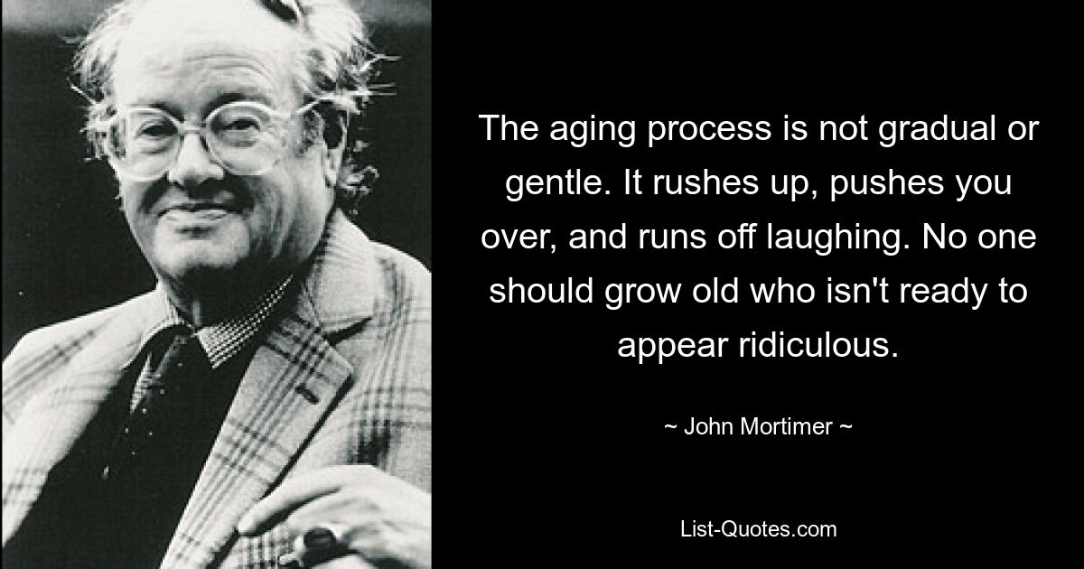 The aging process is not gradual or gentle. It rushes up, pushes you over, and runs off laughing. No one should grow old who isn't ready to appear ridiculous. — © John Mortimer