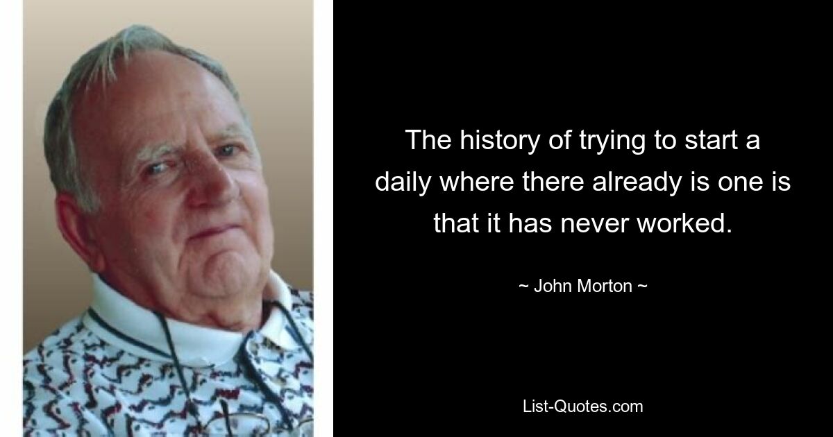 The history of trying to start a daily where there already is one is that it has never worked. — © John Morton