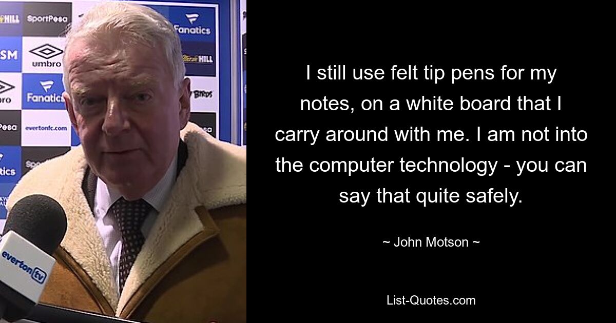 I still use felt tip pens for my notes, on a white board that I carry around with me. I am not into the computer technology - you can say that quite safely. — © John Motson