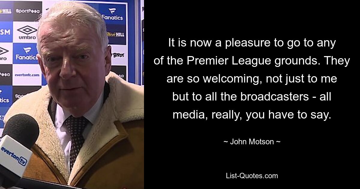 It is now a pleasure to go to any of the Premier League grounds. They are so welcoming, not just to me but to all the broadcasters - all media, really, you have to say. — © John Motson