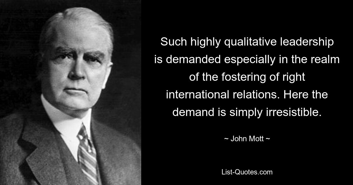 Such highly qualitative leadership is demanded especially in the realm of the fostering of right international relations. Here the demand is simply irresistible. — © John Mott