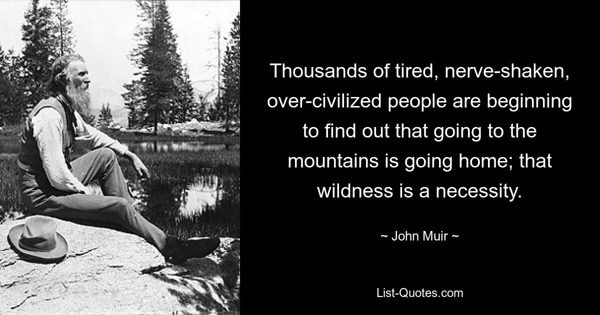 Thousands of tired, nerve-shaken, over-civilized people are beginning to find out that going to the mountains is going home; that wildness is a necessity. — © John Muir