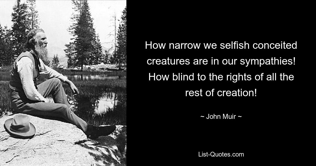 How narrow we selfish conceited creatures are in our sympathies! How blind to the rights of all the rest of creation! — © John Muir