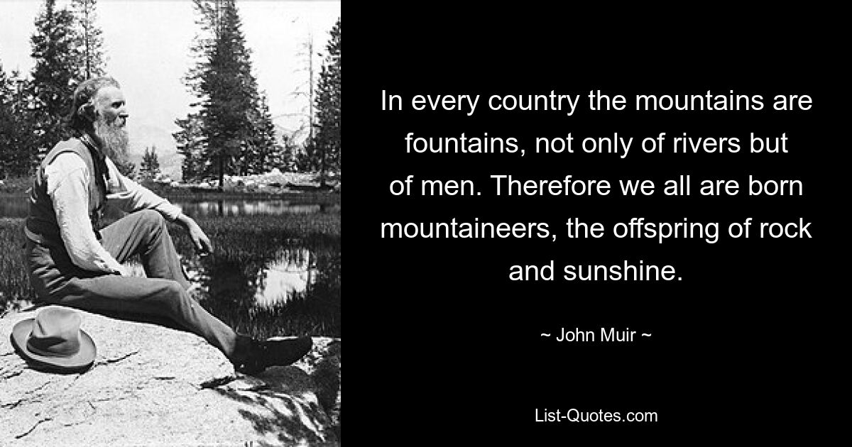 In every country the mountains are fountains, not only of rivers but of men. Therefore we all are born mountaineers, the offspring of rock and sunshine. — © John Muir