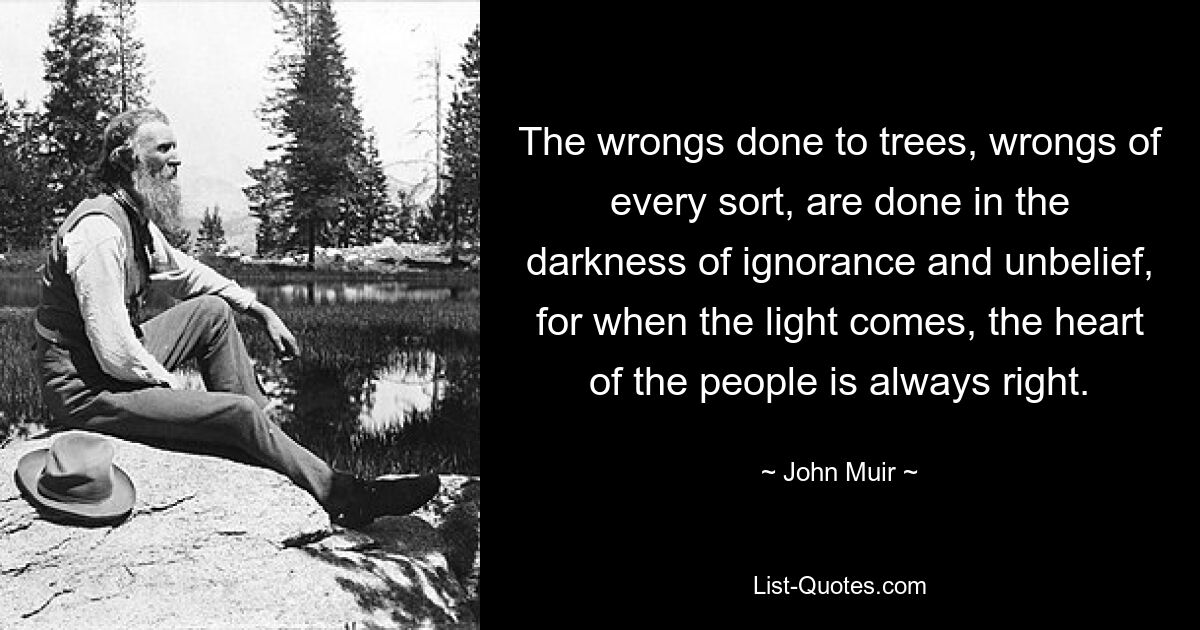 The wrongs done to trees, wrongs of every sort, are done in the darkness of ignorance and unbelief, for when the light comes, the heart of the people is always right. — © John Muir