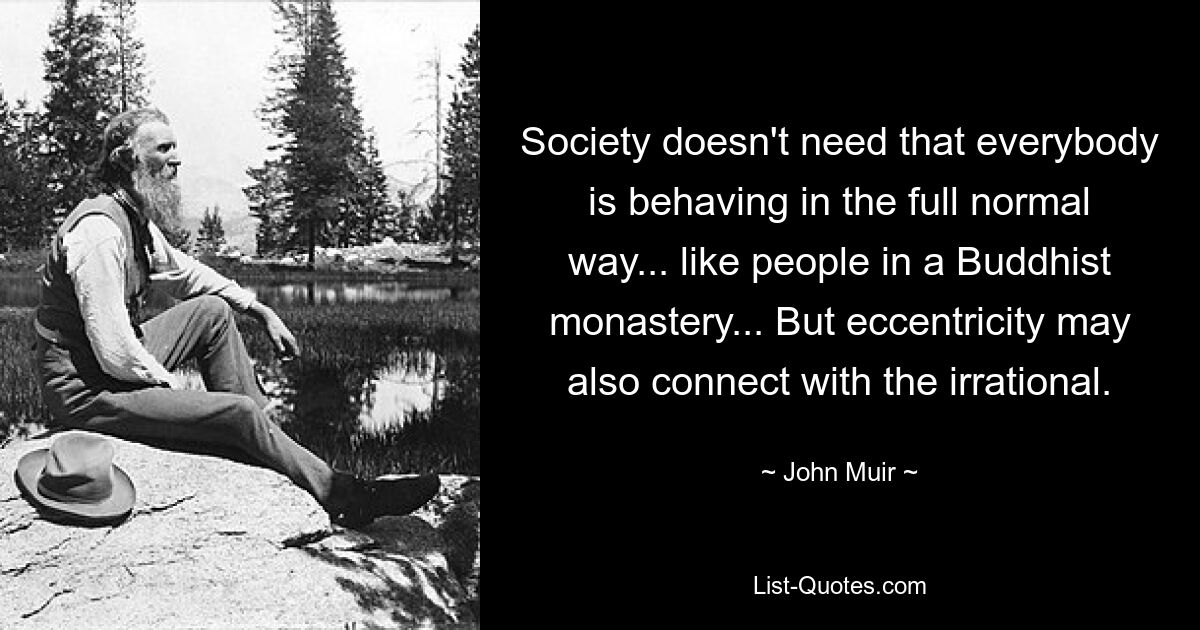 Society doesn't need that everybody is behaving in the full normal way... like people in a Buddhist monastery... But eccentricity may also connect with the irrational. — © John Muir