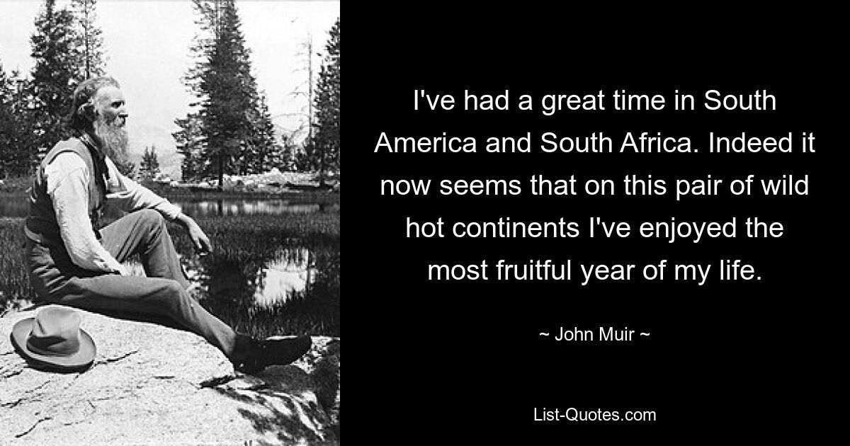 I've had a great time in South America and South Africa. Indeed it now seems that on this pair of wild hot continents I've enjoyed the most fruitful year of my life. — © John Muir