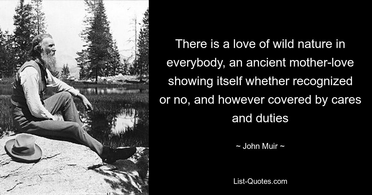 There is a love of wild nature in everybody, an ancient mother-love showing itself whether recognized or no, and however covered by cares and duties — © John Muir