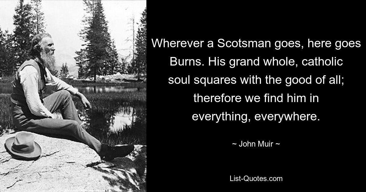 Wherever a Scotsman goes, here goes Burns. His grand whole, catholic soul squares with the good of all; therefore we find him in everything, everywhere. — © John Muir