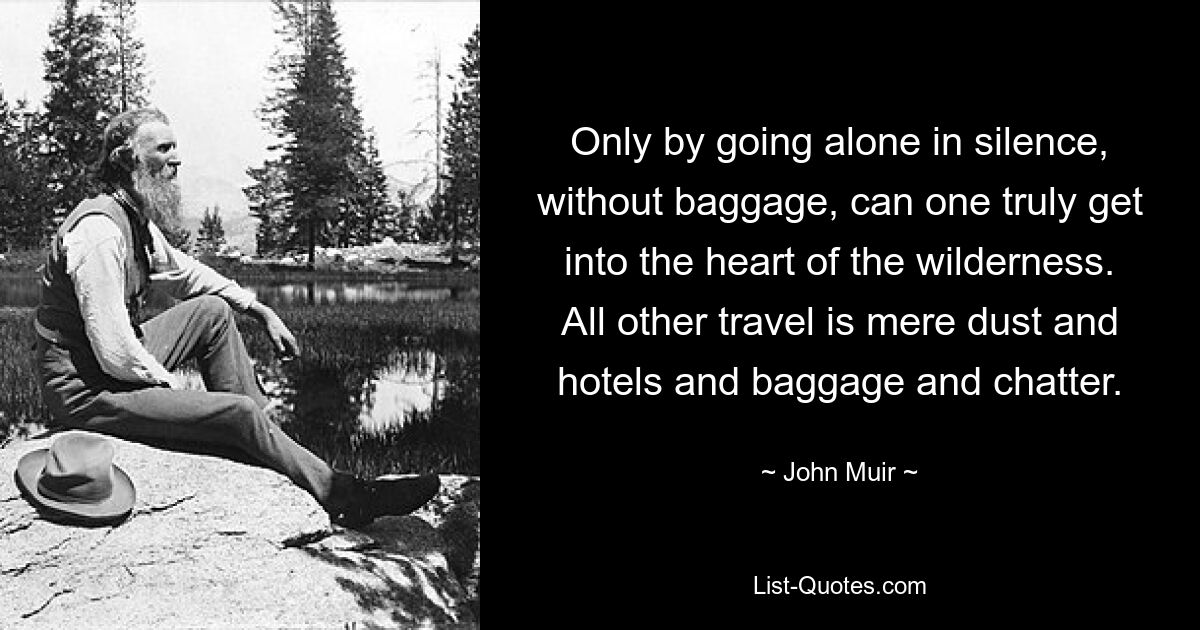 Only by going alone in silence, without baggage, can one truly get into the heart of the wilderness. All other travel is mere dust and hotels and baggage and chatter. — © John Muir