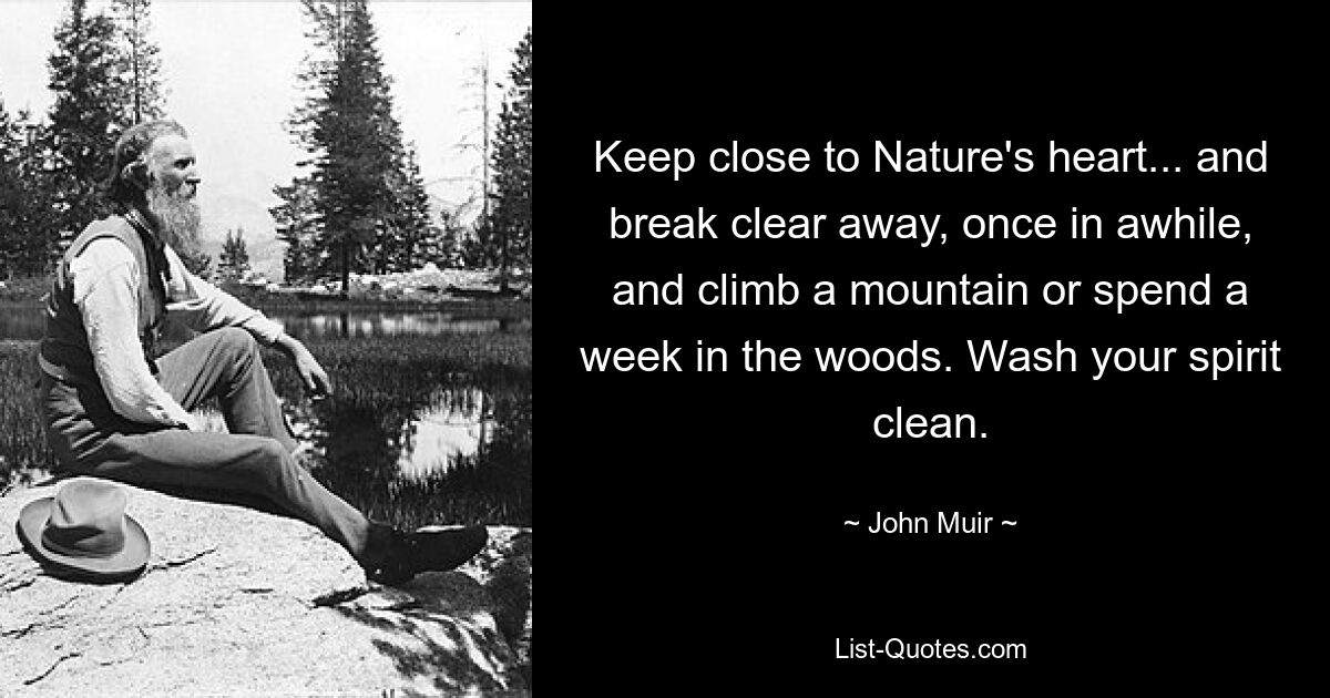 Keep close to Nature's heart... and break clear away, once in awhile, and climb a mountain or spend a week in the woods. Wash your spirit clean. — © John Muir