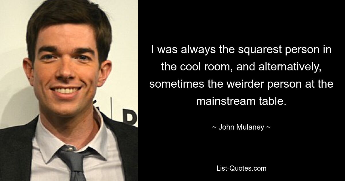 I was always the squarest person in the cool room, and alternatively, sometimes the weirder person at the mainstream table. — © John Mulaney