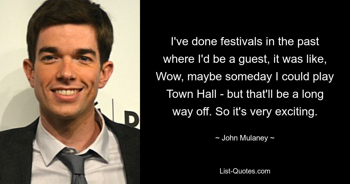 I've done festivals in the past where I'd be a guest, it was like, Wow, maybe someday I could play Town Hall - but that'll be a long way off. So it's very exciting. — © John Mulaney