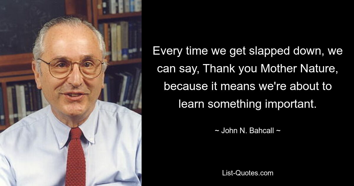 Every time we get slapped down, we can say, Thank you Mother Nature, because it means we're about to learn something important. — © John N. Bahcall