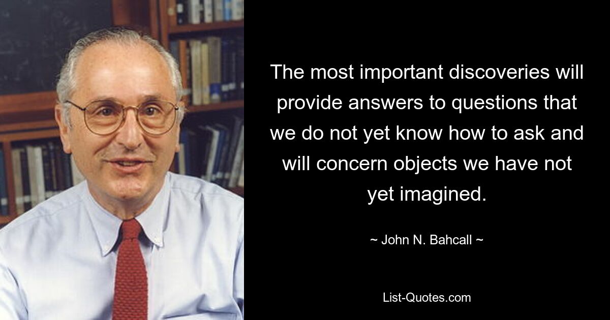 The most important discoveries will provide answers to questions that we do not yet know how to ask and will concern objects we have not yet imagined. — © John N. Bahcall