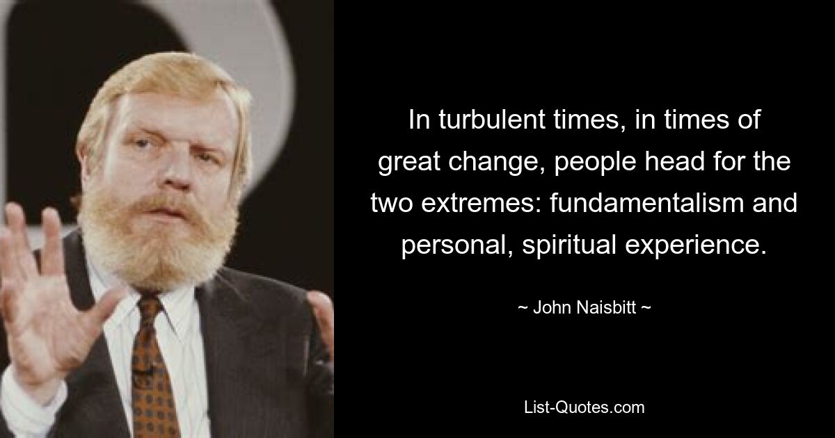 In turbulent times, in times of great change, people head for the two extremes: fundamentalism and personal, spiritual experience. — © John Naisbitt