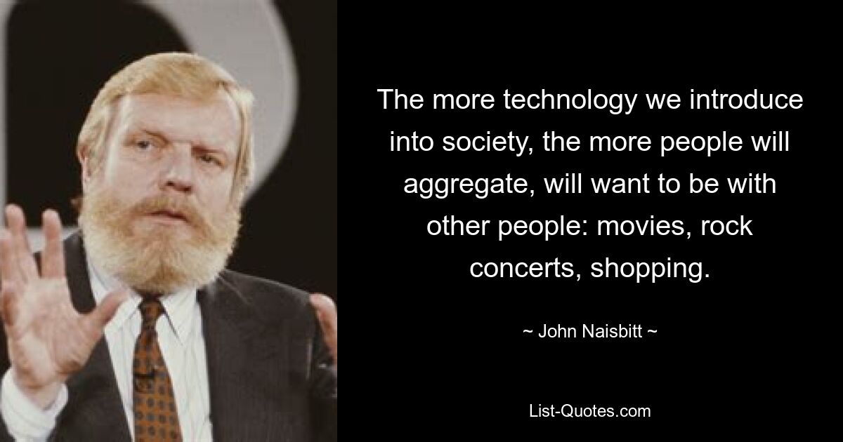 The more technology we introduce into society, the more people will aggregate, will want to be with other people: movies, rock concerts, shopping. — © John Naisbitt