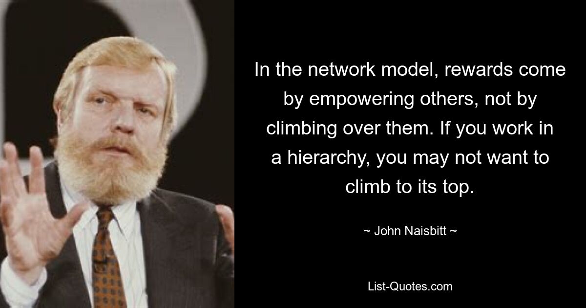 In the network model, rewards come by empowering others, not by climbing over them. If you work in a hierarchy, you may not want to climb to its top. — © John Naisbitt