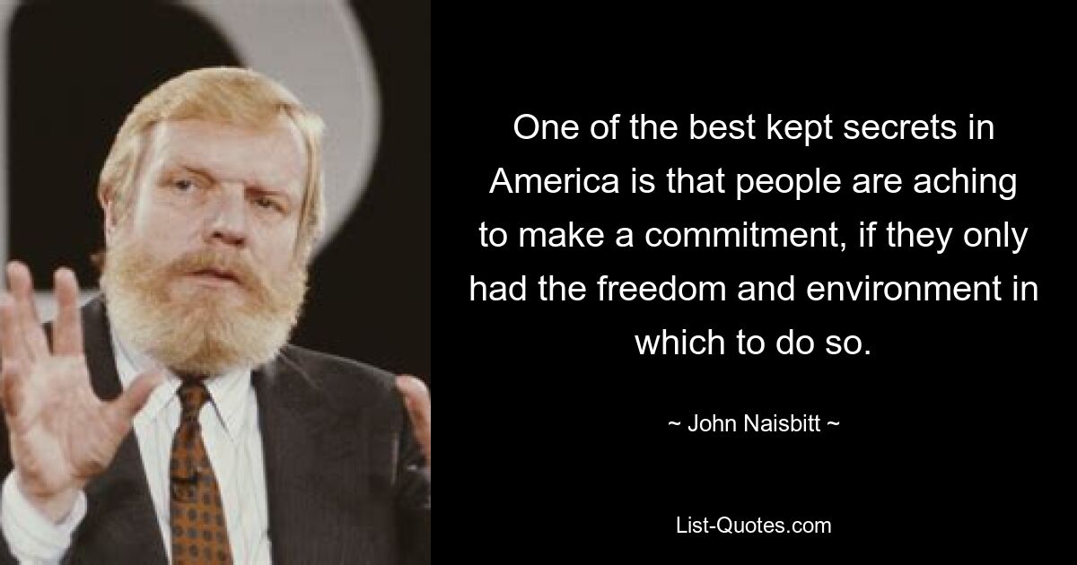 One of the best kept secrets in America is that people are aching to make a commitment, if they only had the freedom and environment in which to do so. — © John Naisbitt