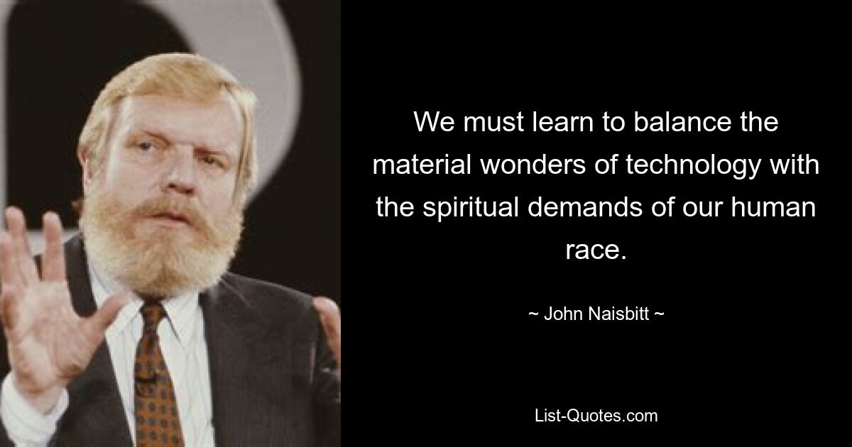 We must learn to balance the material wonders of technology with the spiritual demands of our human race. — © John Naisbitt