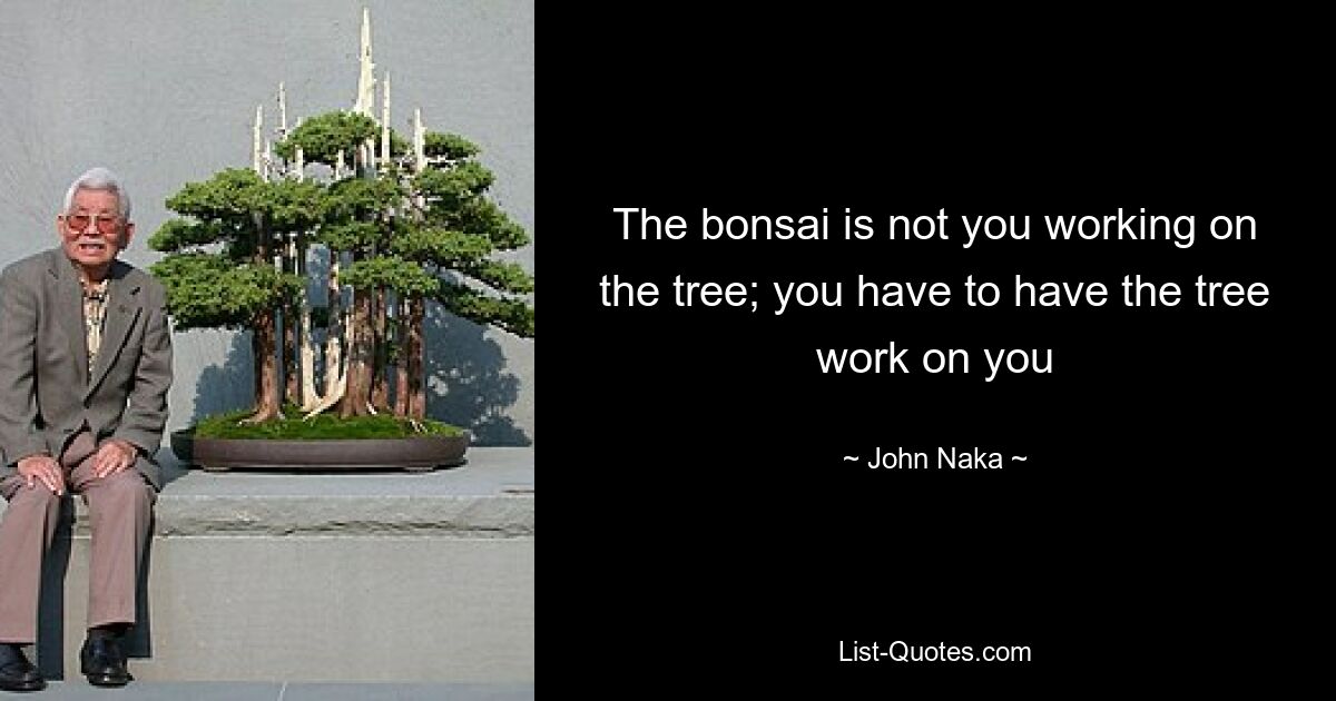 The bonsai is not you working on the tree; you have to have the tree work on you — © John Naka