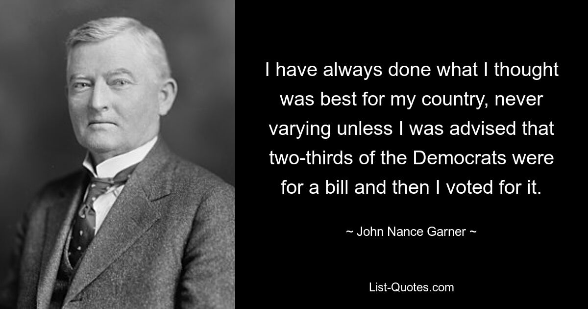 I have always done what I thought was best for my country, never varying unless I was advised that two-thirds of the Democrats were for a bill and then I voted for it. — © John Nance Garner