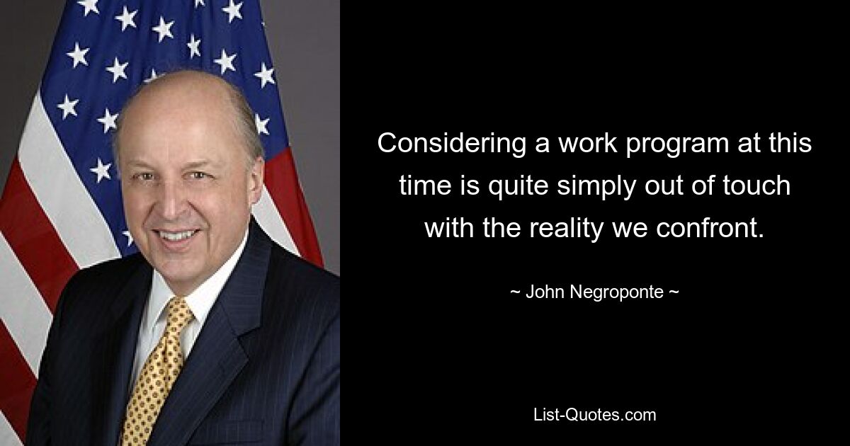 Considering a work program at this time is quite simply out of touch with the reality we confront. — © John Negroponte