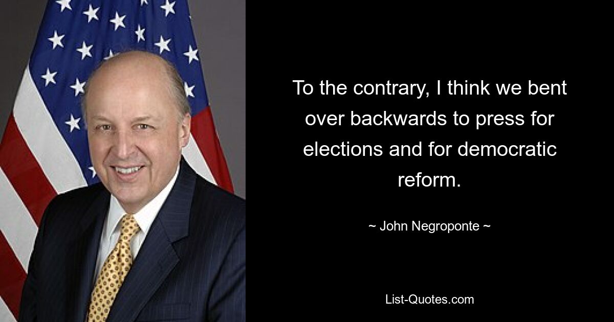 To the contrary, I think we bent over backwards to press for elections and for democratic reform. — © John Negroponte