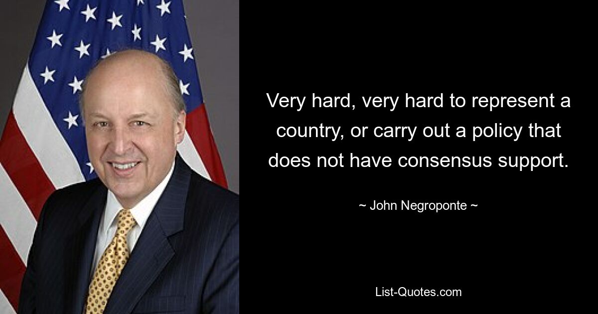 Very hard, very hard to represent a country, or carry out a policy that does not have consensus support. — © John Negroponte