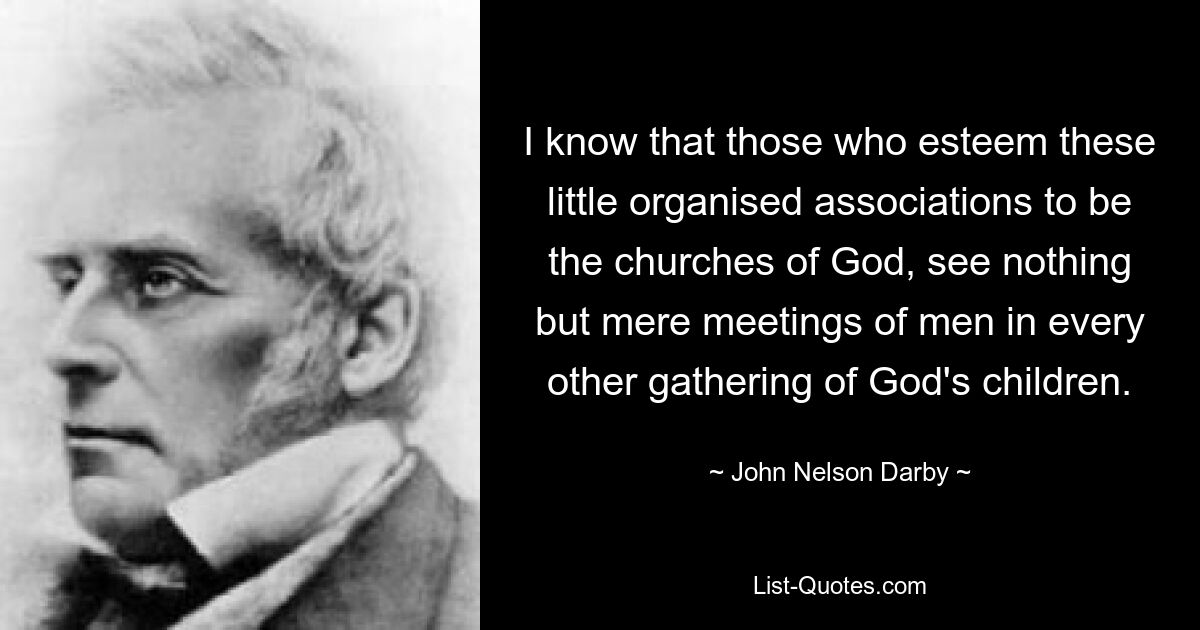 I know that those who esteem these little organised associations to be the churches of God, see nothing but mere meetings of men in every other gathering of God's children. — © John Nelson Darby