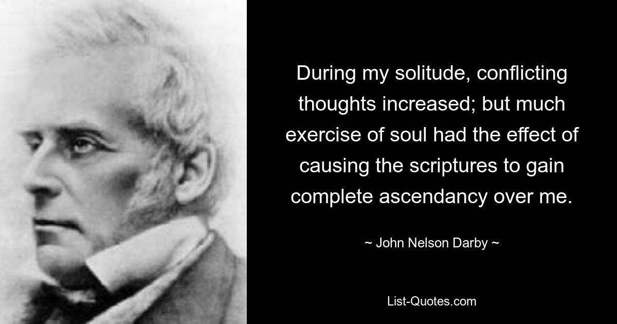 During my solitude, conflicting thoughts increased; but much exercise of soul had the effect of causing the scriptures to gain complete ascendancy over me. — © John Nelson Darby