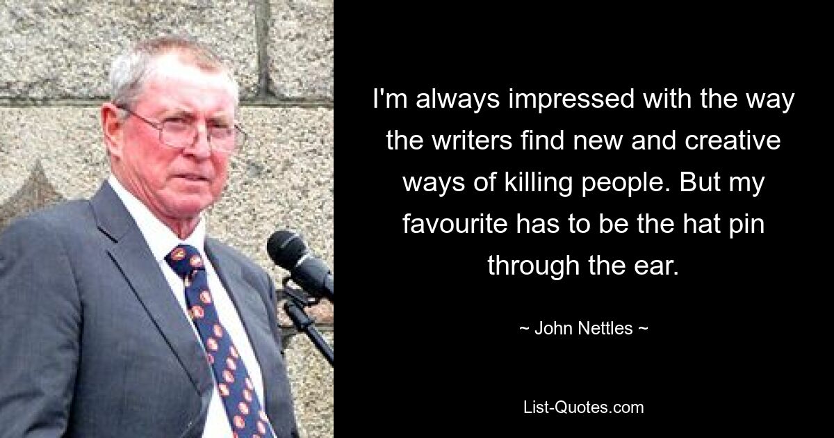 I'm always impressed with the way the writers find new and creative ways of killing people. But my favourite has to be the hat pin through the ear. — © John Nettles