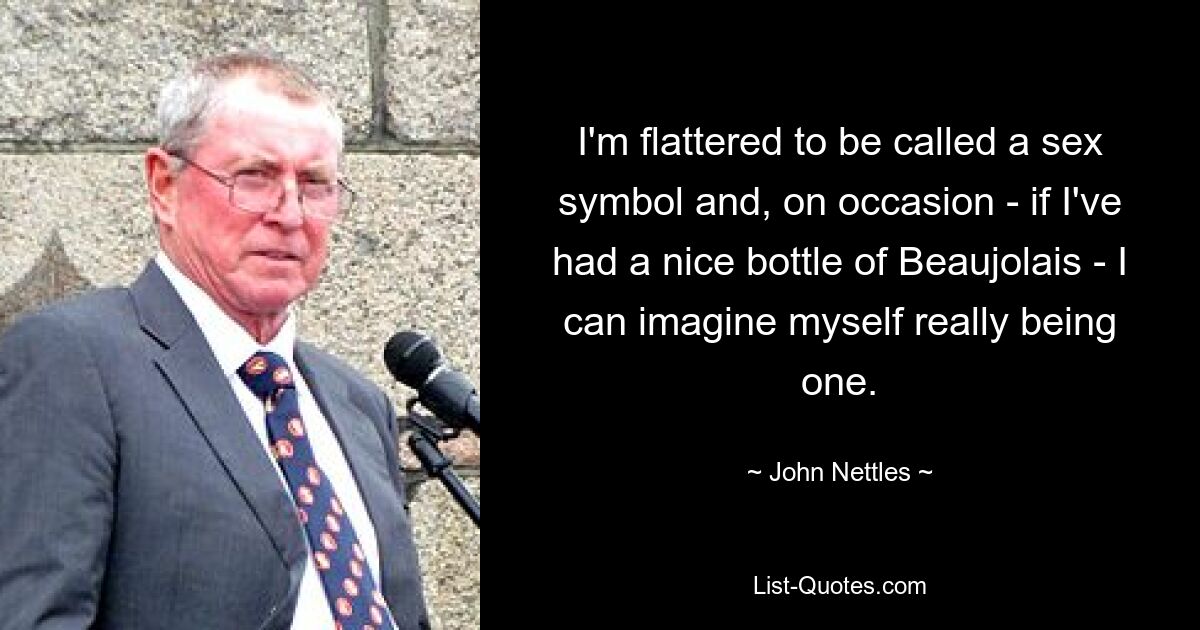 I'm flattered to be called a sex symbol and, on occasion - if I've had a nice bottle of Beaujolais - I can imagine myself really being one. — © John Nettles