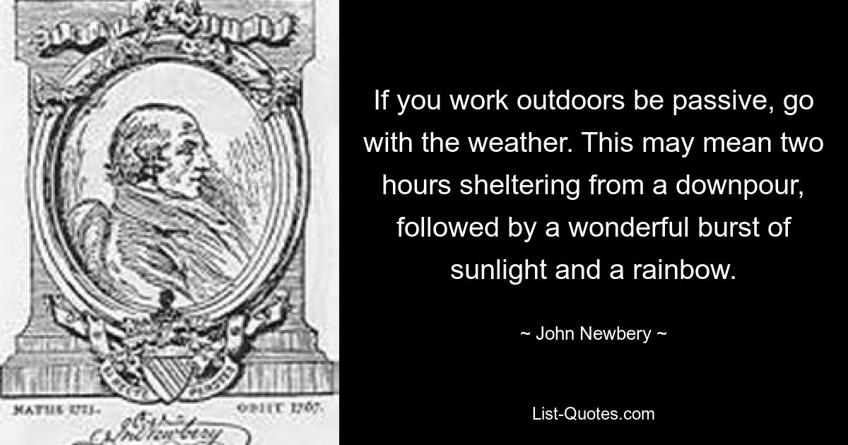 If you work outdoors be passive, go with the weather. This may mean two hours sheltering from a downpour, followed by a wonderful burst of sunlight and a rainbow. — © John Newbery