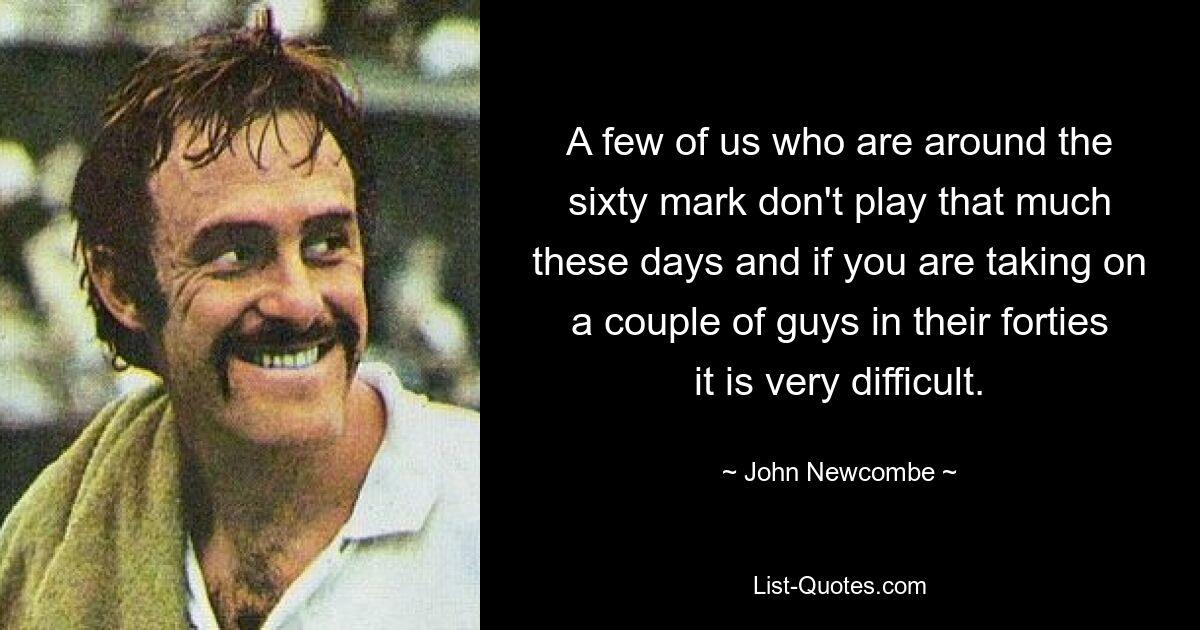 A few of us who are around the sixty mark don't play that much these days and if you are taking on a couple of guys in their forties it is very difficult. — © John Newcombe