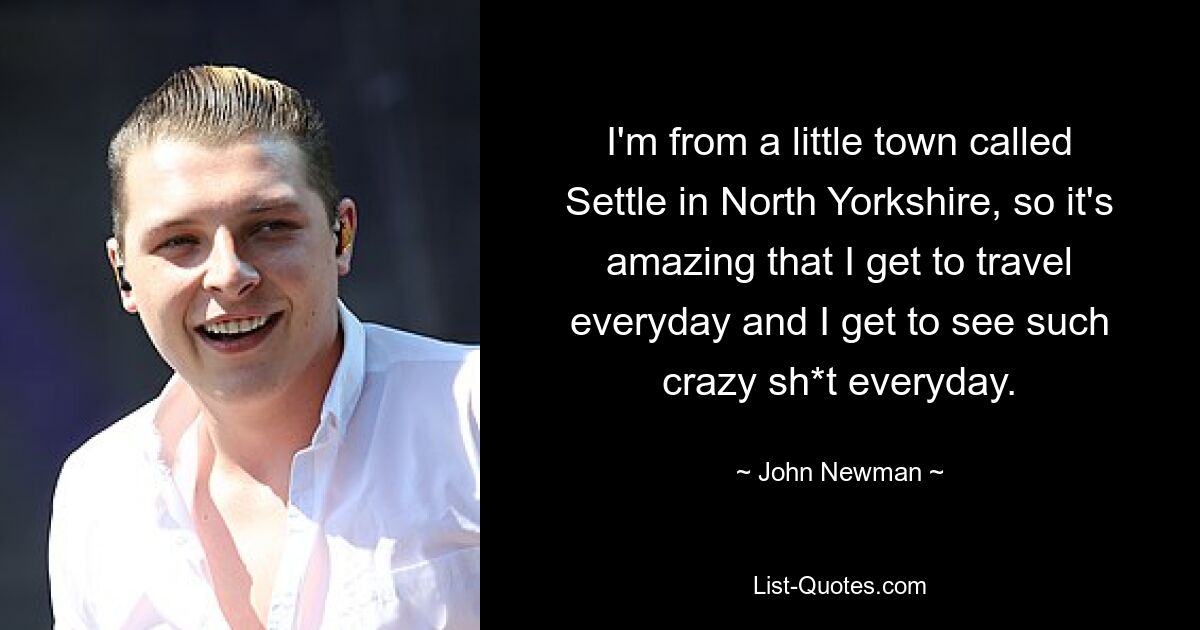 I'm from a little town called Settle in North Yorkshire, so it's amazing that I get to travel everyday and I get to see such crazy sh*t everyday. — © John Newman