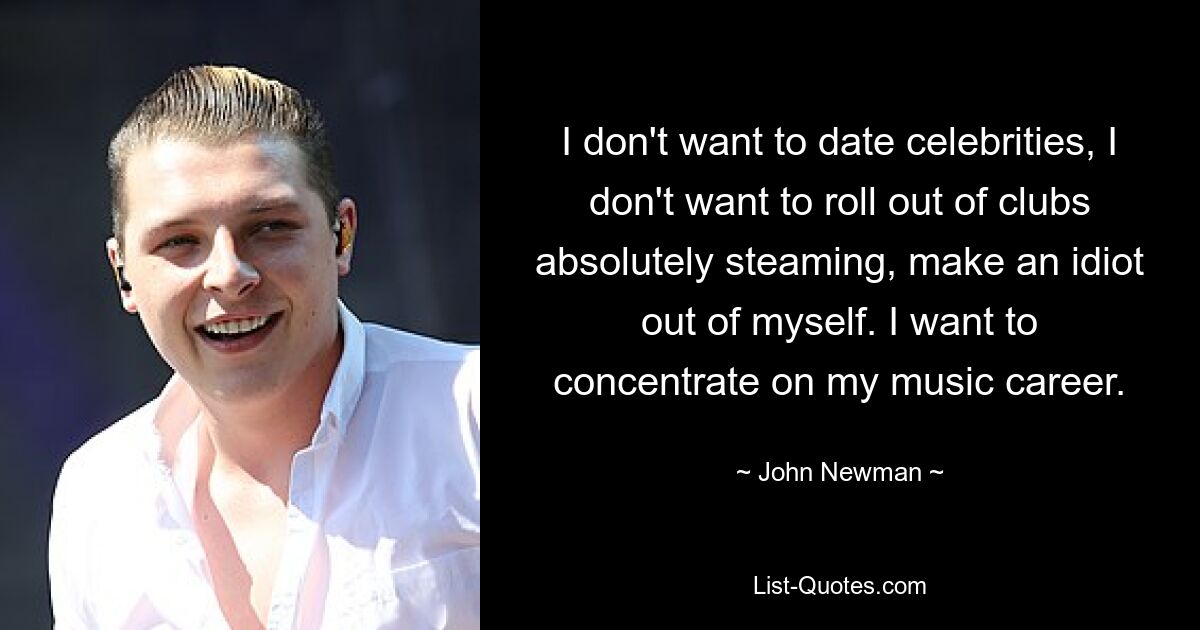 I don't want to date celebrities, I don't want to roll out of clubs absolutely steaming, make an idiot out of myself. I want to concentrate on my music career. — © John Newman