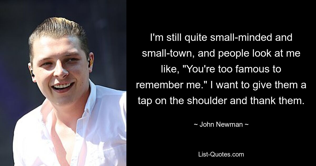 I'm still quite small-minded and small-town, and people look at me like, "You're too famous to remember me." I want to give them a tap on the shoulder and thank them. — © John Newman